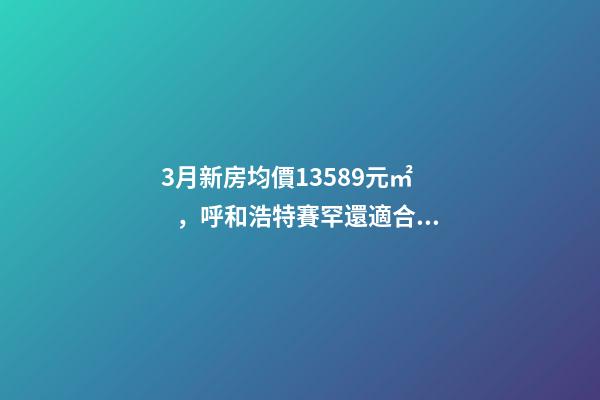 3月新房均價13589元/㎡，呼和浩特賽罕還適合投資嗎